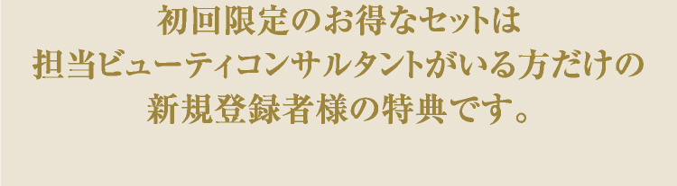 初回限定のお得なセットは担当ビューティコンサルタントがいる方だけの新規登録者様の特典です。