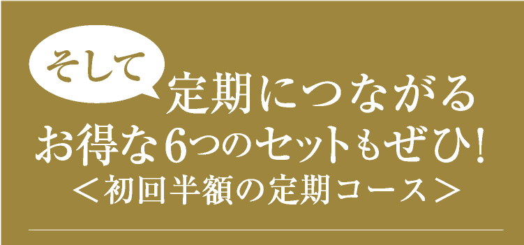 そして、定期につながるお得な6つのセットもぜひ！＜初回半額の定期コース